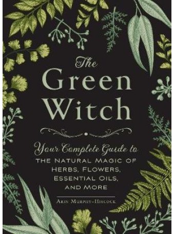 The Green Witch : Your Complete Guide to the Natural Magic of Herbs, Flowers, Essential Oils, and More by Arin Murphy-Hiscock